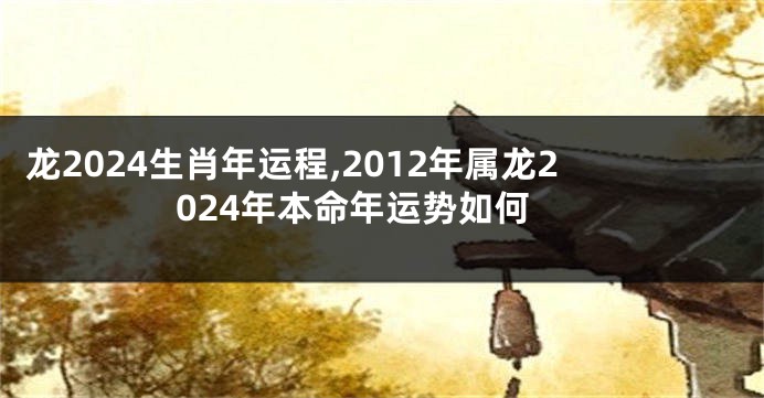 龙2024生肖年运程,2012年属龙2024年本命年运势如何