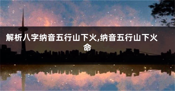 解析八字纳音五行山下火,纳音五行山下火命