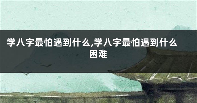 学八字最怕遇到什么,学八字最怕遇到什么困难