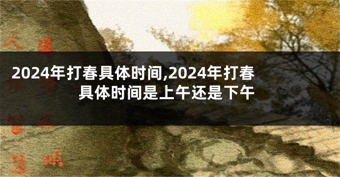 2024年打春具体时间,2024年打春具体时间是上午还是下午
