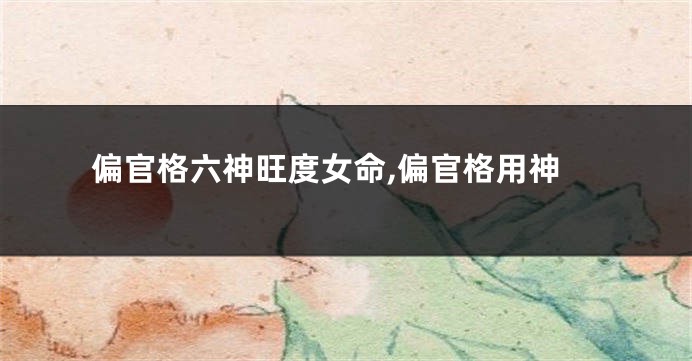 偏官格六神旺度女命,偏官格用神