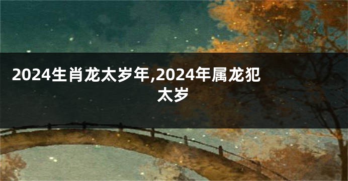2024生肖龙太岁年,2024年属龙犯太岁