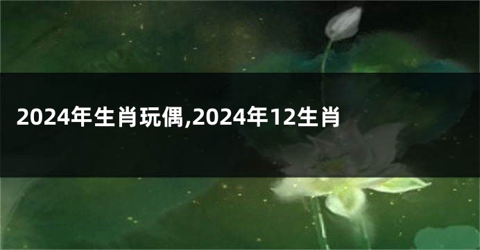 2024年生肖玩偶,2024年12生肖
