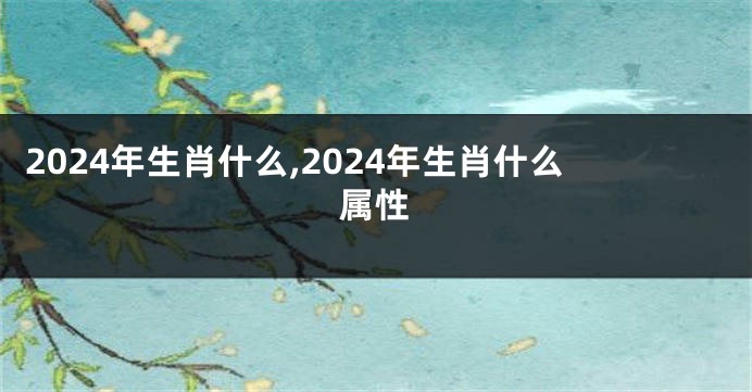 2024年生肖什么,2024年生肖什么属性