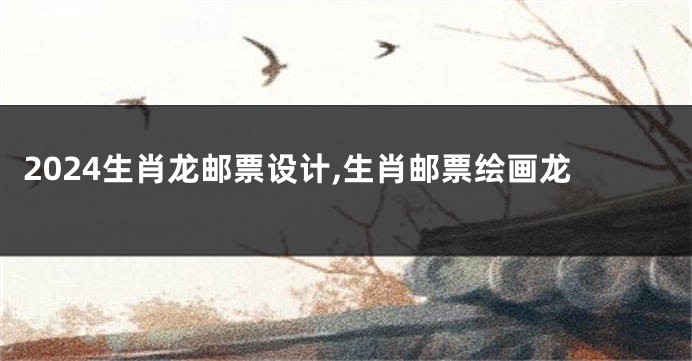 2024生肖龙邮票设计,生肖邮票绘画龙