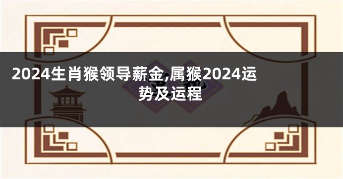 2024生肖猴领导薪金,属猴2024运势及运程