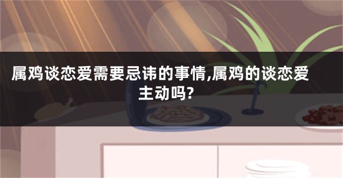 属鸡谈恋爱需要忌讳的事情,属鸡的谈恋爱主动吗?