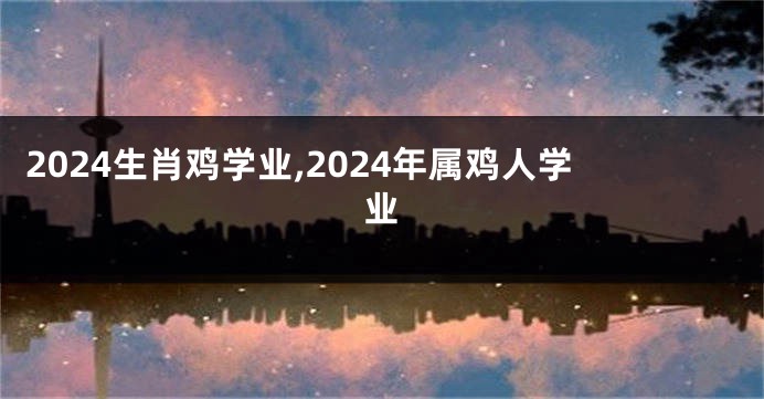 2024生肖鸡学业,2024年属鸡人学业