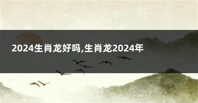 2024生肖龙好吗,生肖龙2024年