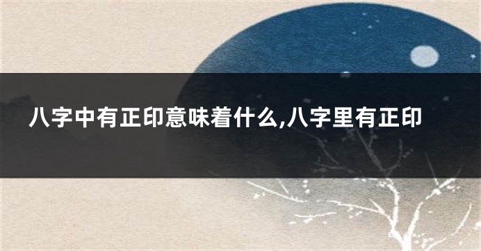 八字中有正印意味着什么,八字里有正印