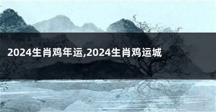 2024生肖鸡年运,2024生肖鸡运城