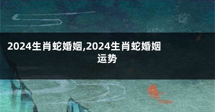 2024生肖蛇婚姻,2024生肖蛇婚姻运势