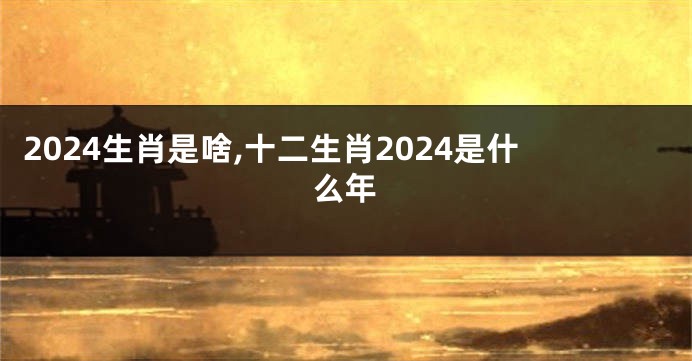 2024生肖是啥,十二生肖2024是什么年