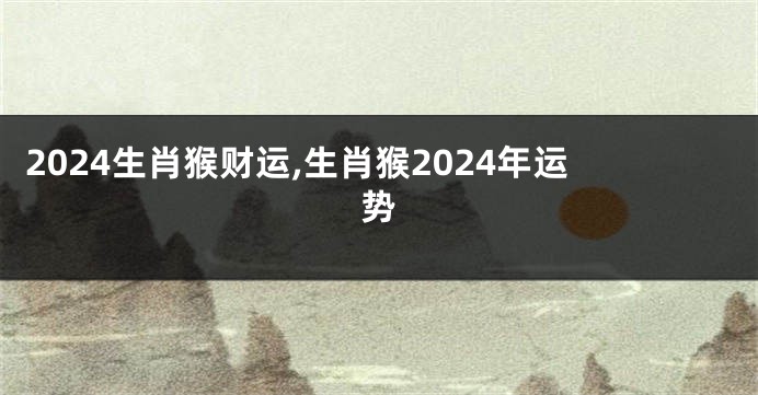 2024生肖猴财运,生肖猴2024年运势
