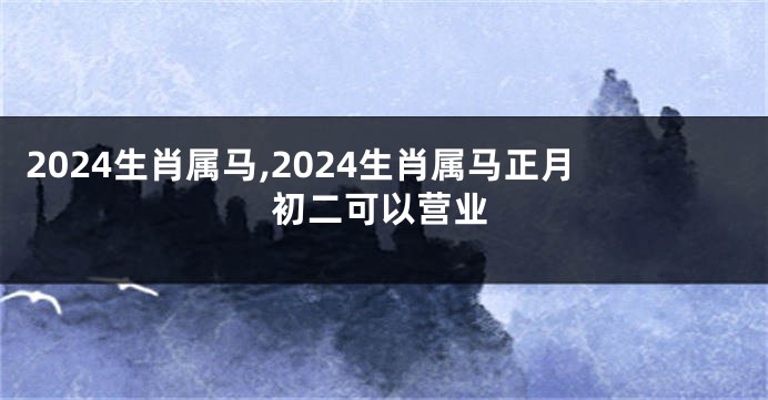 2024生肖属马,2024生肖属马正月初二可以营业