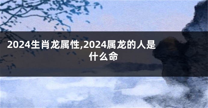2024生肖龙属性,2024属龙的人是什么命