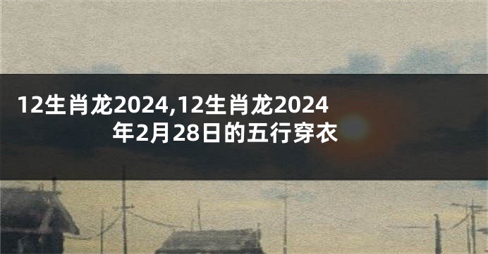 12生肖龙2024,12生肖龙2024年2月28日的五行穿衣