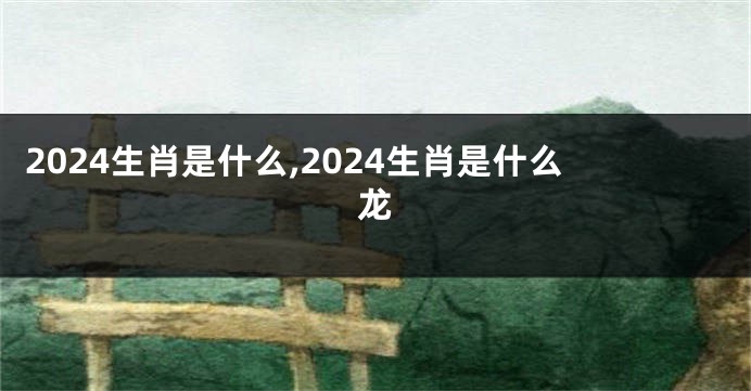 2024生肖是什么,2024生肖是什么龙