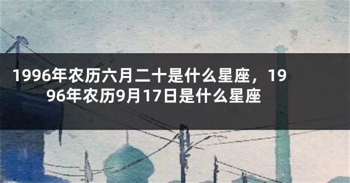 1996年农历六月二十是什么星座，1996年农历9月17日是什么星座