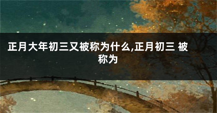 正月大年初三又被称为什么,正月初三 被称为