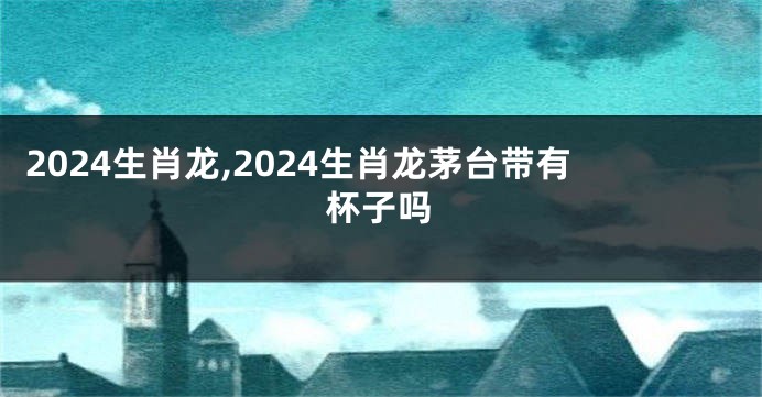 2024生肖龙,2024生肖龙茅台带有杯子吗