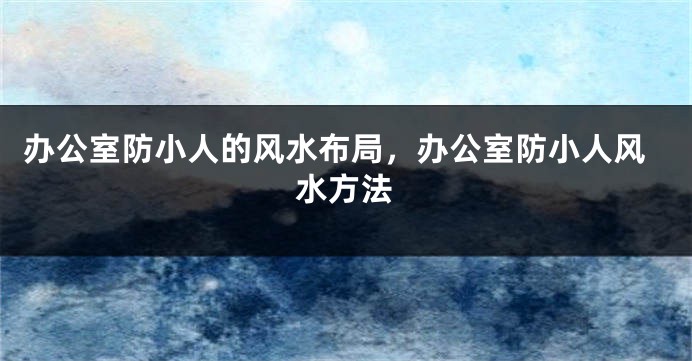 办公室防小人的风水布局，办公室防小人风水方法