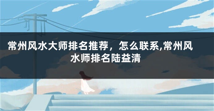 常州风水大师排名推荐，怎么联系,常州风水师排名陆益清