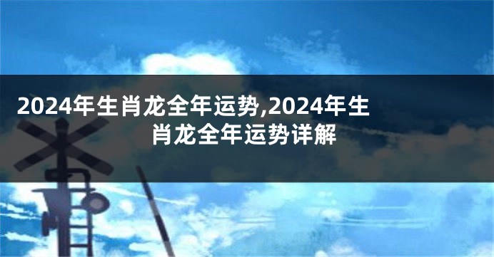 2024年生肖龙全年运势,2024年生肖龙全年运势详解