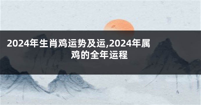 2024年生肖鸡运势及运,2024年属鸡的全年运程