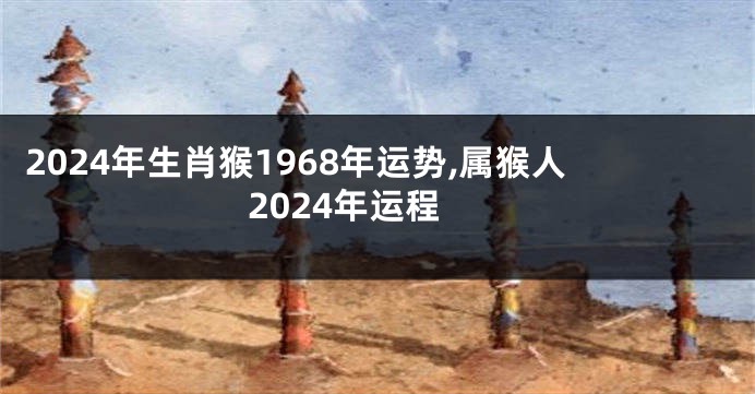 2024年生肖猴1968年运势,属猴人2024年运程