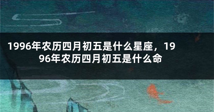 1996年农历四月初五是什么星座，1996年农历四月初五是什么命