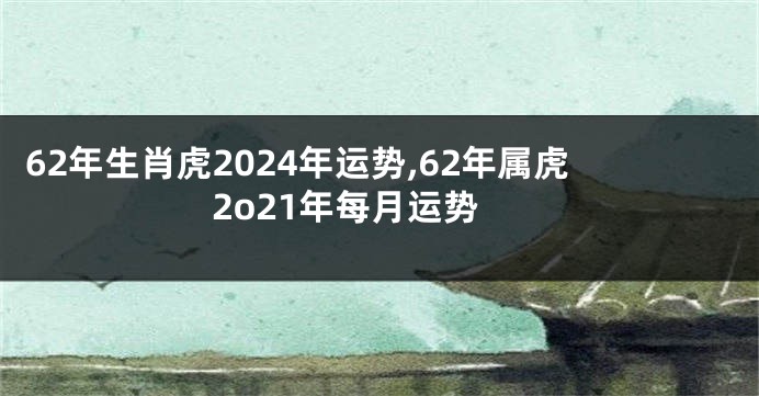62年生肖虎2024年运势,62年属虎2o21年每月运势