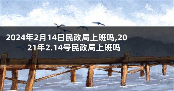 2024年2月14日民政局上班吗,2021年2.14号民政局上班吗