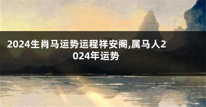 2024生肖马运势运程祥安阁,属马人2024年运势