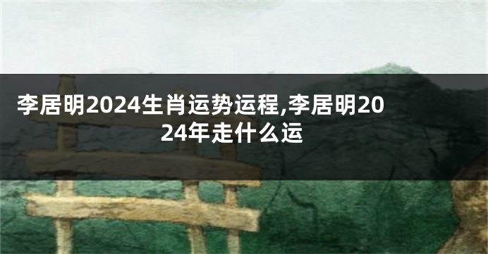 李居明2024生肖运势运程,李居明2024年走什么运