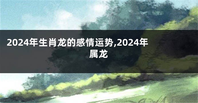 2024年生肖龙的感情运势,2024年属龙
