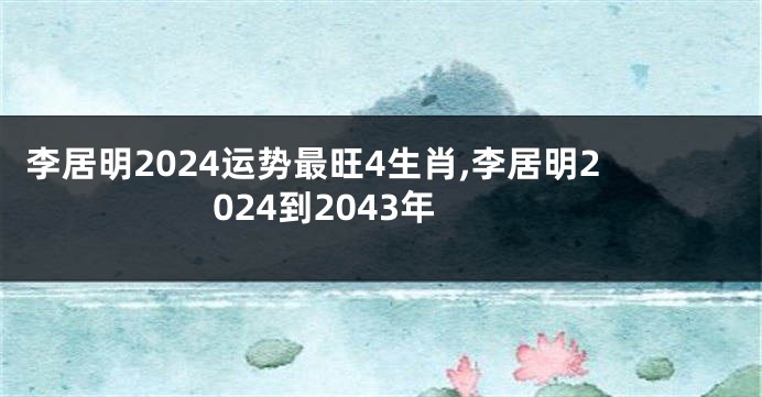 李居明2024运势最旺4生肖,李居明2024到2043年