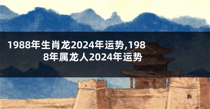 1988年生肖龙2024年运势,1988年属龙人2024年运势