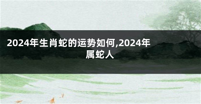 2024年生肖蛇的运势如何,2024年属蛇人