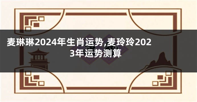 麦琳琳2024年生肖运势,麦玲玲2023年运势测算