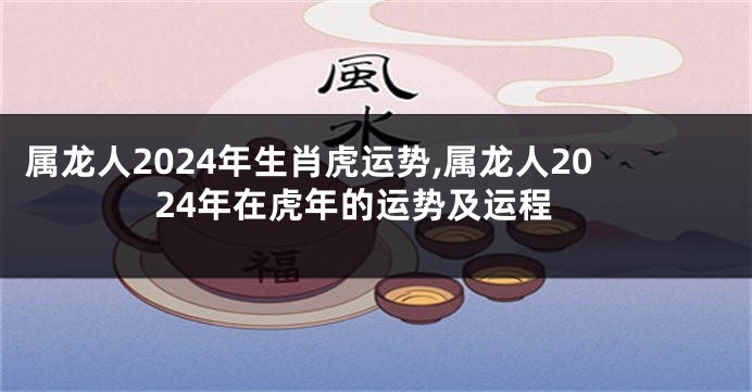 属龙人2024年生肖虎运势,属龙人2024年在虎年的运势及运程
