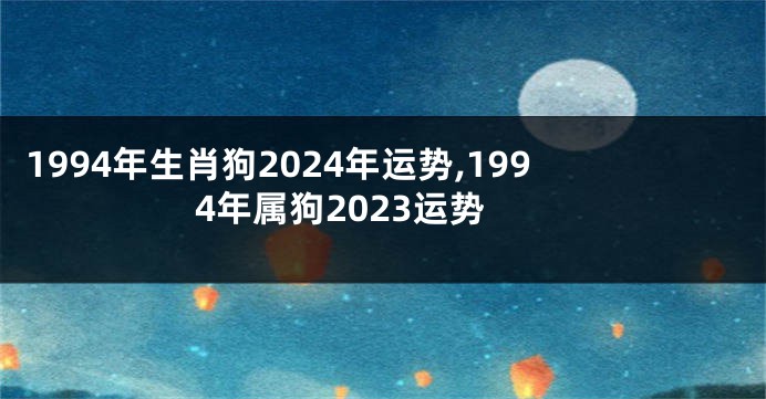 1994年生肖狗2024年运势,1994年属狗2023运势