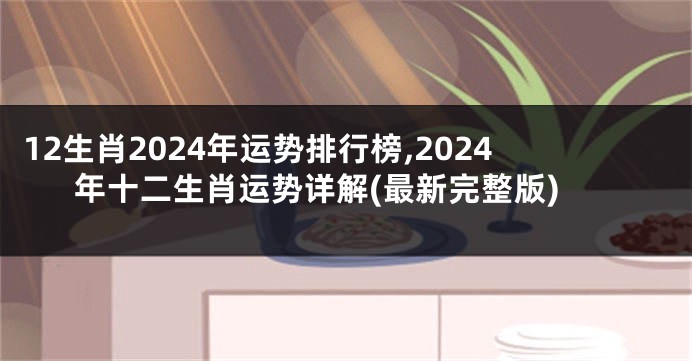 12生肖2024年运势排行榜,2024年十二生肖运势详解(最新完整版)