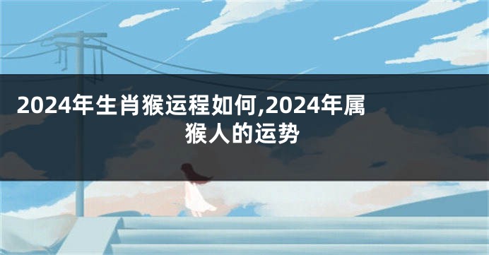 2024年生肖猴运程如何,2024年属猴人的运势
