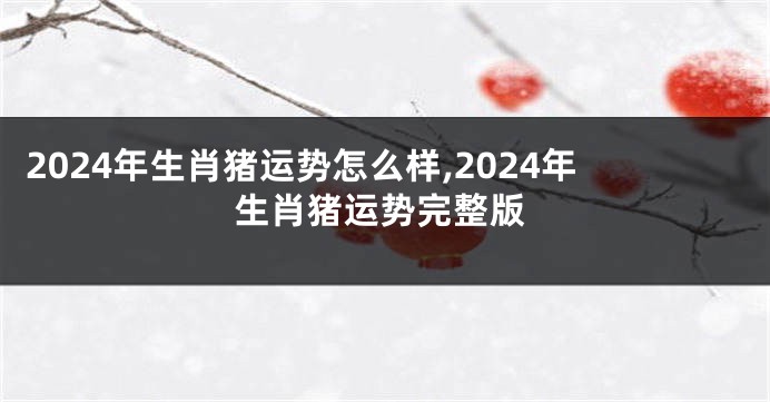 2024年生肖猪运势怎么样,2024年生肖猪运势完整版