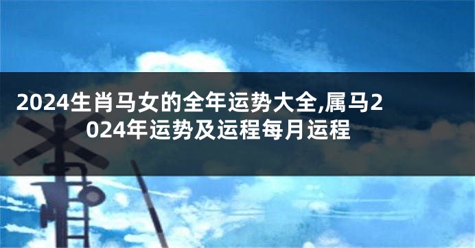 2024生肖马女的全年运势大全,属马2024年运势及运程每月运程
