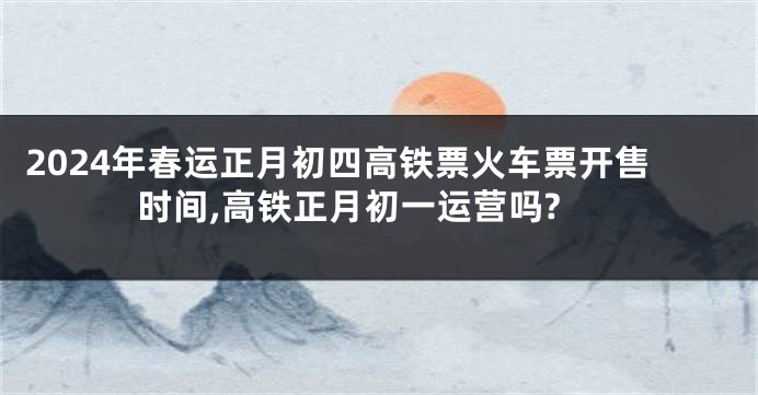 2024年春运正月初四高铁票火车票开售时间,高铁正月初一运营吗?