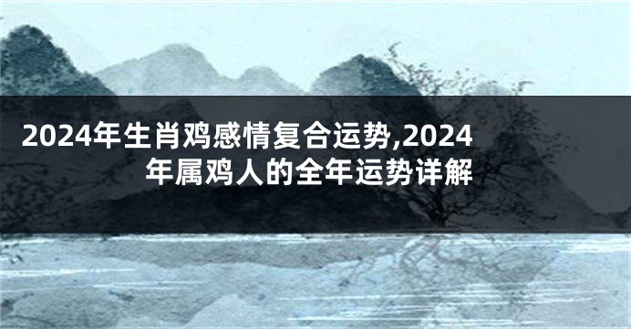 2024年生肖鸡感情复合运势,2024年属鸡人的全年运势详解