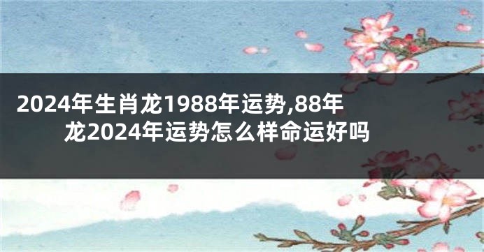2024年生肖龙1988年运势,88年龙2024年运势怎么样命运好吗