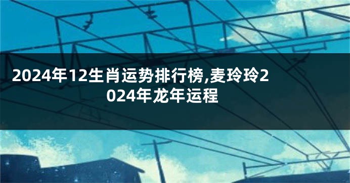 2024年12生肖运势排行榜,麦玲玲2024年龙年运程